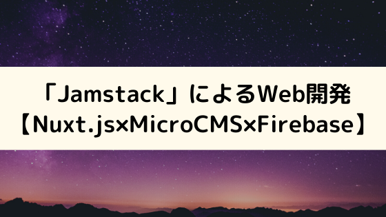 「Jamstack」アーキテクチャによるWeb開発【Nuxt.js×MicroCMS×Firebase】