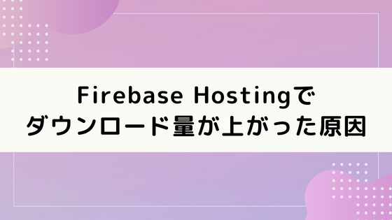 Firebase Hostingでダウンロード量が爆上がりしてたので原因を突き止める